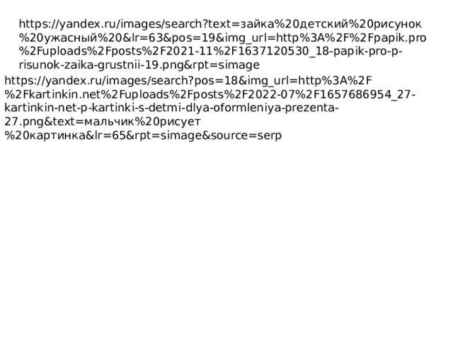 https://yandex.ru/images/search?text=зайка%20детский%20рисунок%20ужасный%20&lr=63&pos=19&img_url=http%3A%2F%2Fpapik.pro%2Fuploads%2Fposts%2F2021-11%2F1637120530_18-papik-pro-p-risunok-zaika-grustnii-19.png&rpt=simage https://yandex.ru/images/search?pos=18&img_url=http%3A%2F%2Fkartinkin.net%2Fuploads%2Fposts%2F2022-07%2F1657686954_27-kartinkin-net-p-kartinki-s-detmi-dlya-oformleniya-prezenta-27.png&text=мальчик%20рисует%20картинка&lr=65&rpt=simage&source=serp 