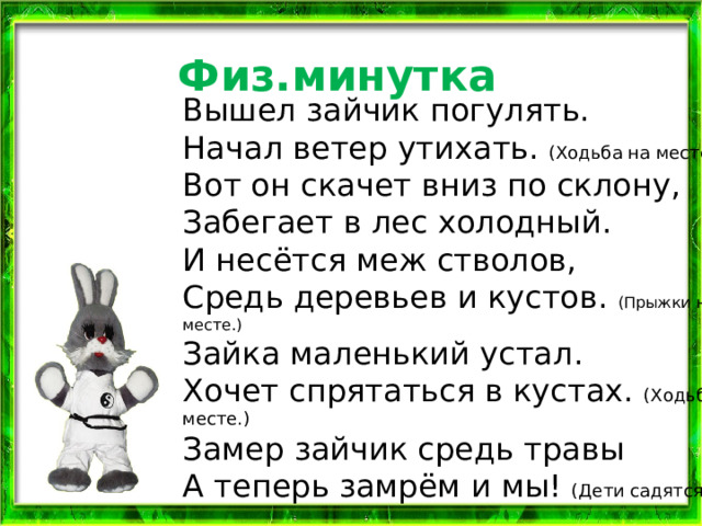 Физ.минутка Вышел зайчик погулять.  Начал ветер утихать. (Ходьба на месте.)  Вот он скачет вниз по склону,  Забегает в лес холодный.  И несётся меж стволов,  Средь деревьев и кустов. (Прыжки на месте.)  Зайка маленький устал.  Хочет спрятаться в кустах. (Ходьба на месте.)  Замер зайчик средь травы  А теперь замрём и мы! (Дети садятся.) 