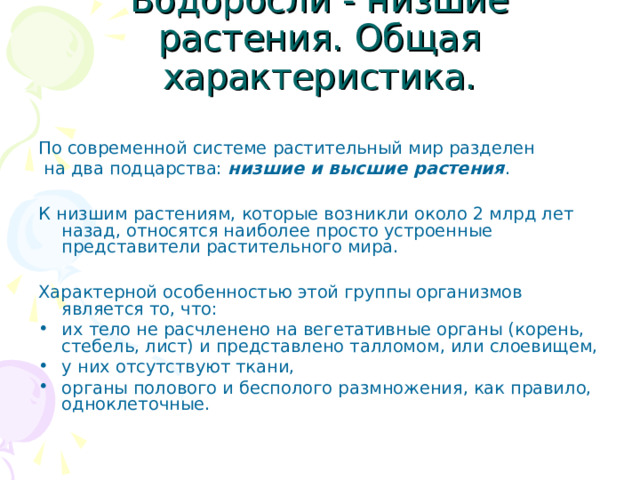 Водоросли - низшие растения. Общая характеристика. По современной системе растительный мир разделен  на два подцарства: низшие и высшие растения . К низшим растениям, которые возникли около 2 млрд лет назад, относятся наиболее просто устроенные представители растительного мира. Характерной особенностью этой группы организмов является то, что: их тело не расчленено на вегетативные органы (корень, стебель, лист) и представлено талломом, или слоевищем, у них отсутствуют ткани, органы полового и бесполого размножения, как правило, одноклеточные. 
