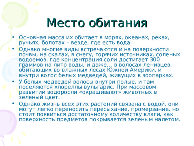 Место обитания Основная масса их обитает в морях, океанах, реках, ручьях, болотах – везде, где есть вода. Однако многие виды встречаются и на поверхности почвы, на скалах, в снегу, горячих источниках, соленых водоемов, где концентрация соли достигает 300 граммов на литр воды, и даже… в волосах ленивцев, обитающих во влажных лесах Южной Америки, и внутри волос белых медведей, живущих в зоопарках. У белых медведей волосы внутри полые, и там поселяются хлореллы вульгарис. При массовом развитии водоросли «окрашивают» животных в зеленый цвет. Однако жизнь всех этих растений связана с водой, они могут легко переносить пересыхание, промерзание, но стоит появиться достаточному количеству влаги, как поверхность предметов покрывается зеленым налетом. 