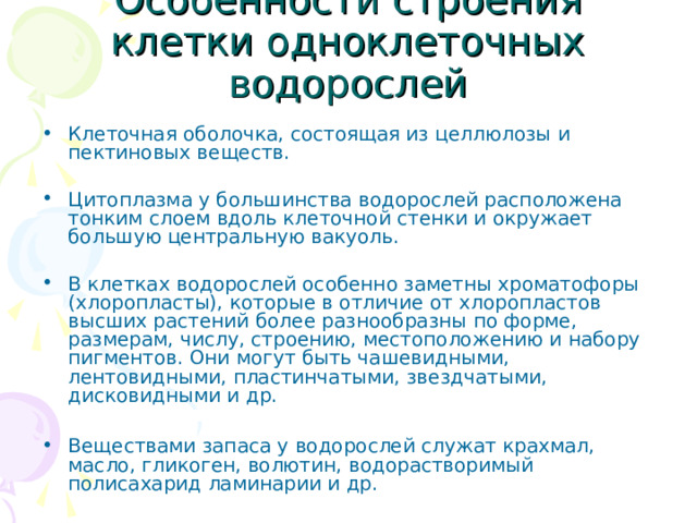 Особенности строения клетки одноклеточных водорослей Клеточная оболочка, состоящая из целлюлозы и пектиновых веществ. Цитоплазма у большинства водорослей расположена тонким слоем вдоль клеточной стенки и окружает большую центральную вакуоль. В клетках водорослей особенно заметны хроматофоры (хлоропласты), которые в отличие от хлоропластов высших растений более разнообразны по форме, размерам, числу, строению, местоположению и набору пигментов. Они могут быть чашевидными, лентовидными, пластинчатыми, звездчатыми, дисковидными и др.  Веществами запаса у водорослей служат крахмал, масло, гликоген, волютин, водорастворимый полисахарид ламинарии и др. 