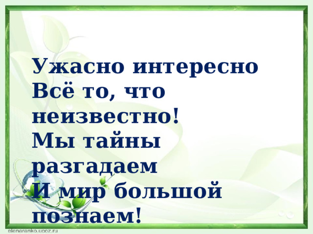 Ужасно интересно Всё то, что неизвестно! Мы тайны разгадаем И мир большой познаем! 
