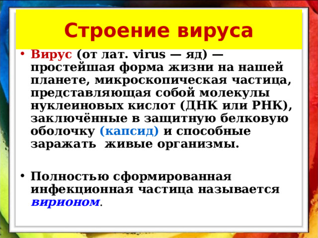 Строение вируса Вирус  (от лат. virus — яд) — простейшая форма жизни на нашей планете, микроскопическая частица, представляющая собой молекулы нуклеиновых кислот (ДНК или РНК), заключённые в защитную белковую оболочку (капсид) и способные заражать живые организмы.  Полностью сформированная инфекционная частица называется  вирионом .  