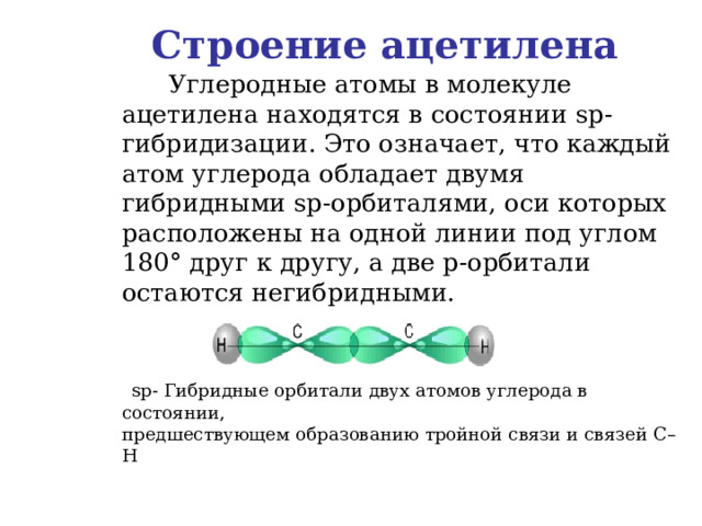 Строение ацетилена  Углеродные атомы в молекуле ацетилена находятся в состоянии sp -гибридизации. Это означает, что каждый атом углерода обладает двумя гибридными sp -орбиталями, оси которых расположены на одной линии под углом 180 ° друг к другу, а две p -орбитали остаются негибридными.    sp - Гибридные орбитали двух атомов углерода в состоянии,  предшествующем образованию тройной связи и связей C – H 