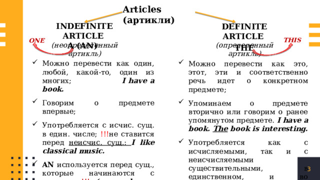 Articles (артикли) INDEFINITE ARTICLE (неопределенный артикль) DEFINITE ARTICLE (определенный артикль) THIS ONE A (AN) THE Можно перевести как один, любой, какой-то, один из многих; I have a book. Говорим о предмете впервые; Употребляется с исчис. сущ. в един. числе; !!! не ставится перед неисчис. сущ.: I like classical music. AN используется перед сущ., которые начинаются с глас.звука !!!  (an apple, an orange, an hour, a horse, an umbrella, a university) Можно перевести как это, этот, эти и соответственно речь идет о конкретном предмете; Упоминаем о предмете вторично или говорим о ранее упомянутом предмете. I have a book. The book is interesting. Употребляется как с исчисляемыми, так и с неисчисляемыми существительными, в единственном, и во множественном числе. 1 