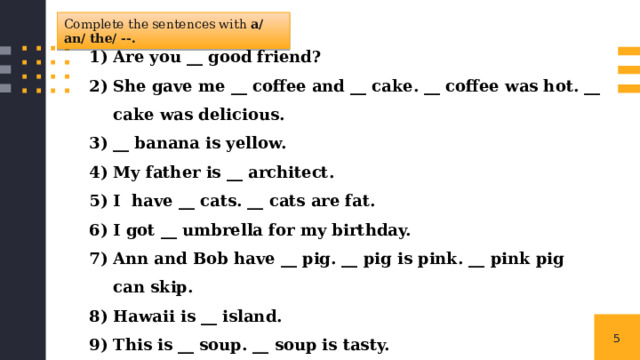 Complete the sentences with a/ an/ the/ --. Are you __ good friend? She gave me __ coffee and __ cake. __ coffee was hot. __ cake was delicious. __ banana is yellow. My father is __ architect. I have __ cats. __ cats are fat. I got __ umbrella for my birthday. Ann and Bob have __ pig. __ pig is pink. __ pink pig can skip. Hawaii is __ island. This is __ soup. __ soup is tasty. Do you have __ exercise book? 1 