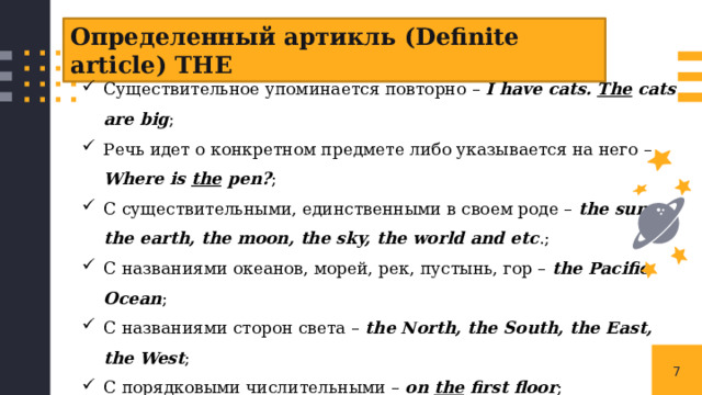 Определенный артикль (Definite article) THE Существительное упоминается повторно – I have cats. The cats are big ; Речь идет о конкретном предмете либо указывается на него – Where is the pen? ; С существительными, единственными в своем роде – the sun, the earth, the moon, the sky, the world and etc .; С названиями океанов, морей, рек, пустынь, гор – the Pacific Ocean ; С названиями сторон света – the North, the South, the East, the West ; С порядковыми числительными – on the first floor ; С фамилиями во множественном числе для обозначения семьи в целом – the Smiths, the Petrovs ; В устойчивых выражениях – in the morning, in the afternoon, in the evening ; 1 