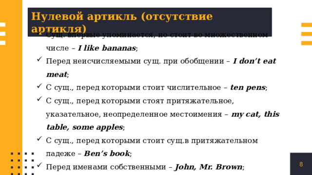 Нулевой артикль (отсутствие артикля) Сущ. впервые упоминается, но стоит во множественном числе – I like bananas ; Перед неисчисляемыми сущ. при обобщении – I don’t eat meat ; C сущ., перед которыми стоит числительное – ten pens ; С сущ., перед которыми стоят притяжательное, указательное, неопределенное местоимения – my cat, this table, some apples ; С сущ., перед которыми стоит сущ.в притяжательном падеже – Ben’s book ; Перед именами собственными – John, Mr. Brown ; Страны, континенты, города, улицы – England, Almaty, Africa, Lenin street ; !!! The United States of America, the Russian Federation, the Philippines . Дни недели, названия месяцев – Monday, Friday, January, April . 1 