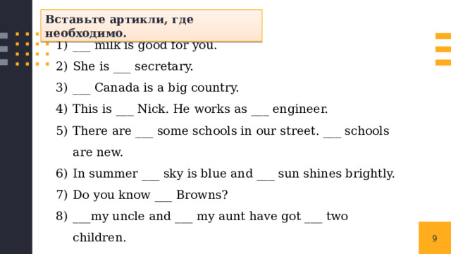 Вставьте артикли, где необходимо. ___ milk is good for you. She is ___ secretary. ___ Canada is a big country. This is ___ Nick. He works as ___ engineer. There are ___ some schools in our street. ___ schools are new. In summer ___ sky is blue and ___ sun shines brightly. Do you know ___ Browns? ___my uncle and ___ my aunt have got ___ two children. ___ cow gives ___ milk. I would like ___ cup of ___ coffee, please. 1 
