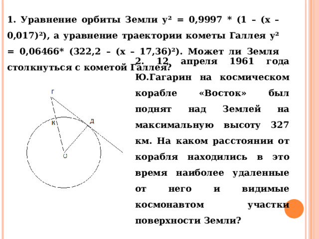 1. Уравнение орбиты Земли у² = 0,9997 * (1 – (х – 0,017)²), а уравнение траектории кометы Галлея у² = 0,06466* (322,2 – (х – 17,36)²). Может ли Земля столкнуться с кометой Галлея? 2. 12 апреля 1961 года Ю.Гагарин на космическом корабле «Восток» был поднят над Землей на максимальную высоту 327 км. На каком расстоянии от корабля находились в это время наиболее удаленные от него и видимые космонавтом участки поверхности Земли? 