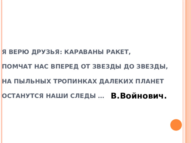 Я ВЕРЮ ДРУЗЬЯ: КАРАВАНЫ РАКЕТ,  ПОМЧАТ НАС ВПЕРЕД ОТ ЗВЕЗДЫ ДО ЗВЕЗДЫ,  НА ПЫЛЬНЫХ ТРОПИНКАХ ДАЛЕКИХ ПЛАНЕТ  ОСТАНУТСЯ НАШИ СЛЕДЫ …   В.Войнович. 