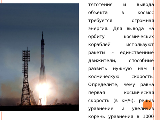 Для преодоления земного тяготения и вывода объекта в космос требуется огромная энергия. Для вывода на орбиту космических кораблей используют ракеты – единственные движители, способные развить нужную нам I космическую скорость. Определите, чему равна первая космическая скорость (в км/ч), решив уравнение и увеличив корень уравнения в 1000 раз. х 2 -28х – 60 = 0. 