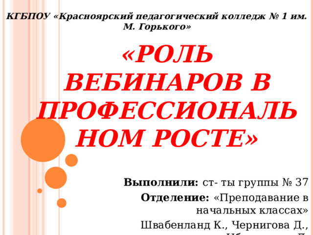 КГБПОУ «Красноярский педагогический колледж № 1 им. М. Горького» «Роль вебинаров в профессиональном росте» Выполнили: ст- ты группы № 37 Отделение: «Преподавание в начальных классах» Швабенланд К., Чернигова Д., Ибрагимова Л. 