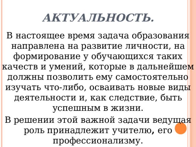 Актуальность. В настоящее время задача образования направлена на развитие личности, на формирование у обучающихся таких качеств и умений, которые в дальнейшем должны позволить ему самостоятельно изучать что-либо, осваивать новые виды деятельности и, как следствие, быть успешным в жизни. В решении этой важной задачи ведущая роль принадлежит учителю ,  его профессионализму. 
