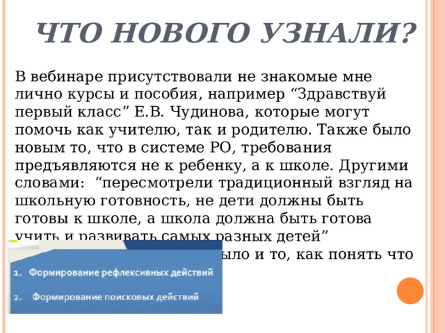 Что нового узнали? В вебинаре присутствовали не знакомые мне лично курсы и пособия, например “Здравствуй первый класс” Е.В. Чудинова, которые могут помочь как учителю, так и родителю. Также было новым то, что в системе РО, требования предъявляются не к ребенку, а к школе. Другими словами: “пересмотрели традиционный взгляд на школьную готовность, не дети должны быть готовы к школе, а школа должна быть готова учить и развивать самых разных детей”  Димитриева С.В. Новым было и то, как понять что ребёнок умеет учиться. 
