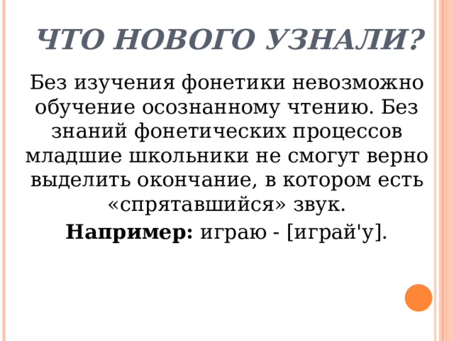 Что нового узнали? Без изучения фонетики невозможно обучение осознанному чтению. Без знаний фонетических процессов младшие школьники не смогут верно выделить окончание, в котором есть «спрятавшийся» звук. Например: играю - [играй'у]. 