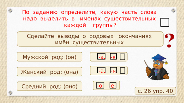 По заданию определите, какую часть слова надо выделить в именах существительных каждой группы? Сделайте выводы о родовых окончаниях имён существительных -а, -я, Мужской род: (он) -а, -я, Женский род: (она) -о, -е Средний род: (оно) с. 26 упр. 40 