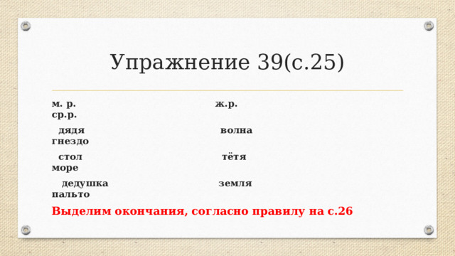 Упражнение 39(с.25) м. р. ж.р. ср.р.  дядя волна гнездо  стол тётя море  дедушка земля пальто Выделим окончания, согласно правилу на с.26 