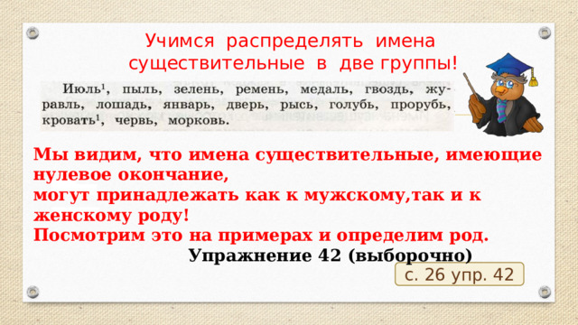 Учимся распределять имена существительные в две группы! Мы видим, что имена существительные, имеющие нулевое окончание, могут принадлежать как к мужскому,так и к женскому роду! Посмотрим это на примерах и определим род.  Упражнение 42 (выборочно) с. 26 упр. 42 