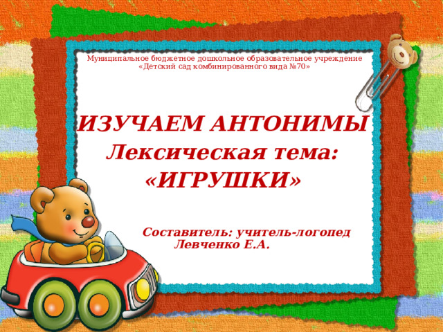 Муниципальное бюджетное дошкольное образовательное учреждение  «Детский сад комбинированного вида №70» ИЗУЧАЕМ АНТОНИМЫ Лексическая тема: «ИГРУШКИ»   Составитель: учитель-логопед Левченко Е.А. 