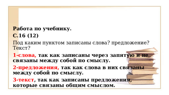 Работа по учебнику. С.16 (12) Под каким пунктом записаны слова? предложение? Текст? 1-слова, так как записаны через запятую и не связаны между собой по смыслу. 2-предложения, так как слова в них связаны между собой по смыслу. 3-текст , так как записаны предложения, которые связаны общим смыслом.  
