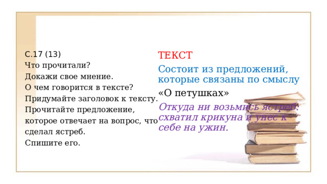 С.17 (13) ТЕКСТ Что прочитали? Состоит из предложений, которые связаны по смыслу Докажи свое мнение. «О петушках» О чем говорится в тексте? Откуда ни возьмись ястреб: схватил крикуна и унес к себе на ужин. Придумайте заголовок к тексту. Прочитайте предложение, которое отвечает на вопрос, что сделал ястреб. Спишите его. 