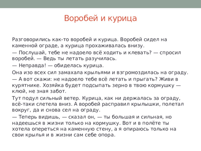 Воробей и курица   Разговорились как-то воробей и курица. Воробей сидел на каменной ограде, а курица прохаживалась внизу. — Послушай, тебе не надоело всё ходить и клевать? — спросил воробей. — Ведь ты летать разучилась. — Неправда! — обиделась курица.  Она изо всех сил замахала крыльями и взгромоздилась на ограду. — А вот скажи: не надоело тебе всё летать и прыгать? Живи в курятнике. Хозяйка будет подсыпать зерно в твою кормушку — клюй, не зная забот. Тут подул сильный ветер. Курица, как ни держалась за ограду, всё-таки слетела вниз. А воробей расправил крылышки, полетал вокруг, да и снова сел на ограду. — Теперь видишь, — сказал он, — ты большая и сильная, но надеешься в жизни только на кормушку. Вот и в полёте ты хотела опереться на каменную стену, а я опираюсь только на свои крылья и в жизни сам себе опора. 