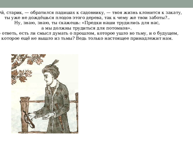 — Эй, старик, — обратился падишах к садовнику, — твоя жизнь клонится к закату, ты уже не дождёшься плодов этого дерева, так к чему же твои заботы?..  Ну, знаю, знаю, ты скажешь: «Предки наши трудились для нас, а мы должны трудиться для потомков». Но ответь, есть ли смысл думать о прошлом, которое ушло во тьму, и о будущем, которое ещё не вышло из тьмы? Ведь только настоящее принадлежит нам. 