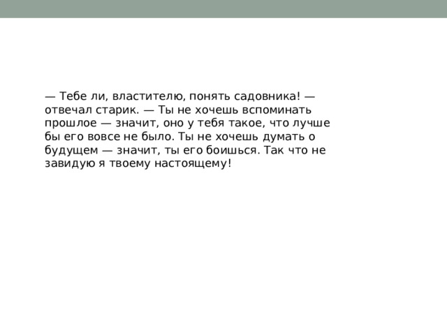 — Тебе ли, властителю, понять садовника! — отвечал старик. — Ты не хочешь вспоминать прошлое — значит, оно у тебя такое, что лучше бы его вовсе не было. Ты не хочешь думать о будущем — значит, ты его боишься. Так что не завидую я твоему настоящему! 