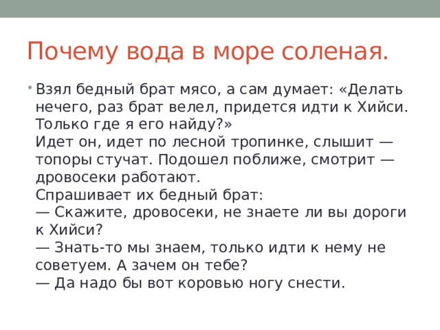 Почему вода в море соленая. Взял бедный брат мясо, а сам думает: «Делать нечего, раз брат велел, придется идти к Хийси. Только где я его найду?»  Идет он, идет по лесной тропинке, слышит — топоры стучат. Подошел поближе, смотрит — дровосеки работают.  Спрашивает их бедный брат:  — Скажите, дровосеки, не знаете ли вы дороги к Хийси?  — Знать-то мы знаем, только идти к нему не советуем. А зачем он тебе?  — Да надо бы вот коровью ногу снести. 