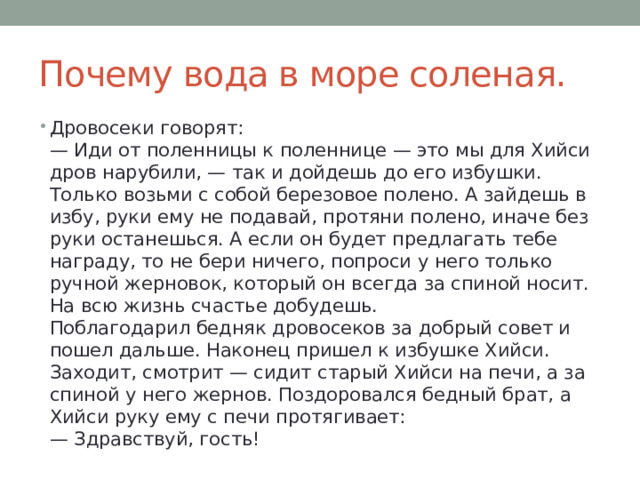 Почему вода в море соленая. Дровосеки говорят:  — Иди от поленницы к поленнице — это мы для Хийси дров нарубили, — так и дойдешь до его избушки. Только возьми с собой березовое полено. А зайдешь в избу, руки ему не подавай, протяни полено, иначе без руки останешься. А если он будет предлагать тебе награду, то не бери ничего, попроси у него только ручной жерновок, который он всегда за спиной носит. На всю жизнь счастье добудешь.  Поблагодарил бедняк дровосеков за добрый совет и пошел дальше. Наконец пришел к избушке Хийси. Заходит, смотрит — сидит старый Хийси на печи, а за спиной у него жернов. Поздоровался бедный брат, а Хийси руку ему с печи протягивает:  — Здравствуй, гость! 