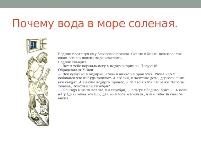 Почему вода в море соленая. Бедняк протянул ему березовое полено. Схватил Хийси полено и так сжал, что из полена вода закапала. Бедняк говорит:  — Вот я тебе коровью ногу в подарок принес. Получай!  Обрадовался Хийси:  — Все сулят мне подарки, только никто не приносит. Разве что с собаками что-нибудь пошлют. А собаки, известное дело, дорогой сами все съедят. А ты сам подарок принес, и за это я тебя награжу. Чего ты хочешь, золота или серебра?  — Не надо мне ни золота, ни серебра, — говорит бедный брат. — А коли наградить меня хочешь, дай мне этот жерновок, что у тебя за спиной висит. 