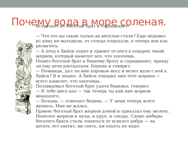 Почему вода в море соленая. Встречает их богатый брат и спрашивает: — Что это вы такие сытые да веселые стали? Еще недавно из дому не выходили, от голода подыхали, а теперь вон как резвитесь.  — А отец к Хийси ходил и принес от него в подарок такой жернов, который намелет все, что захочешь.  Пошел богатый брат к бедному брату и спрашивает, правду ли ему дети рассказали. Бедняк и говорит:  — Помнишь, дал ты мне коровью ногу и велел идти с ней к Хийси? Я и пошел. А Хийси подарил мне этот жернов — всего намелет, что захочешь.  Позавидовал богатый брат удаче бедняка, говорит:  — Я тебе мясо дал — так теперь ты дай мне жернов ненадолго.  — Возьми, — отвечает бедняк. — У меня теперь всего вдоволь. Мне не жалко.  Принес богатый брат жернов домой и приказал ему молоть. Намолол жернов и муки, и круп, и сахару. Скоро амбары богатого брата стали ломиться от всякого добра — на десять лет хватит, ни сеять, ни пахать не надо. 