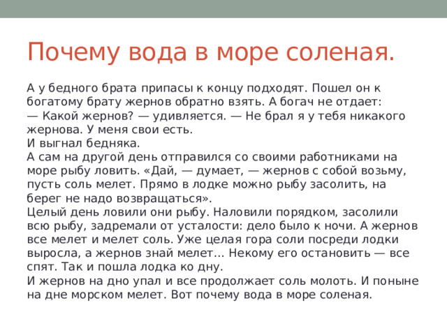 Почему вода в море соленая. А у бедного брата припасы к концу подходят. Пошел он к богатому брату жернов обратно взять. А богач не отдает:  — Какой жернов? — удивляется. — Не брал я у тебя никакого жернова. У меня свои есть.  И выгнал бедняка.  А сам на другой день отправился со своими работниками на море рыбу ловить. «Дай, — думает, — жернов с собой возьму, пусть соль мелет. Прямо в лодке можно рыбу засолить, на берег не надо возвращаться».  Целый день ловили они рыбу. Наловили порядком, засолили всю рыбу, задремали от усталости: дело было к ночи. А жернов все мелет и мелет соль. Уже целая гора соли посреди лодки выросла, а жернов знай мелет… Некому его остановить — все спят. Так и пошла лодка ко дну.  И жернов на дно упал и все продолжает соль молоть. И поныне на дне морском мелет. Вот почему вода в море соленая. 