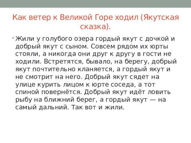 Как ветер к Великой Горе ходил (Якутская сказка). Жили у голубого озера гордый якут с дочкой и добрый якут с сыном. Совсем рядом их юрты стояли, а никогда они друг к другу в гости не ходили. Встретятся, бывало, на берегу, добрый якут почтительно кланяется, а гордый якут и не смотрит на него. Добрый якут сядет на улице курить лицом к юрте соседа, а тот спиной повернётся. Добрый якут идёт ловить рыбу на ближний берег, а гордый якут — на самый дальний. Так вот и жили. 