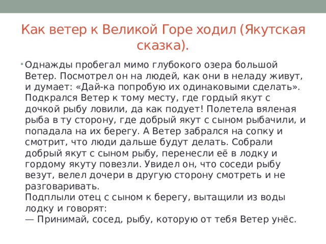 Как ветер к Великой Горе ходил (Якутская сказка). Однажды пробегал мимо глубокого озера большой Ветер. Посмотрел он на людей, как они в неладу живут, и думает: «Дай-ка попробую их одинаковыми сделать».  Подкрался Ветер к тому месту, где гордый якут с дочкой рыбу ловили, да как подует! Полетела вяленая рыба в ту сторону, где добрый якут с сыном рыбачили, и попадала на их берегу. А Ветер забрался на сопку и смотрит, что люди дальше будут делать. Собрали добрый якут с сыном рыбу, перенесли её в лодку и гордому якуту повезли. Увидел он, что соседи рыбу везут, велел дочери в другую сторону смотреть и не разговаривать.  Подплыли отец с сыном к берегу, вытащили из воды лодку и говорят:  — Принимай, сосед, рыбу, которую от тебя Ветер унёс. 