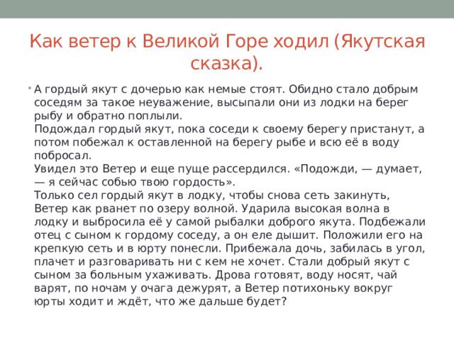 Как ветер к Великой Горе ходил (Якутская сказка). А гордый якут с дочерью как немые стоят. Обидно стало добрым соседям за такое неуважение, высыпали они из лодки на берег рыбу и обратно поплыли.  Подождал гордый якут, пока соседи к своему берегу пристанут, а потом побежал к оставленной на берегу рыбе и всю её в воду побросал.  Увидел это Ветер и еще пуще рассердился. «Подожди, — думает, — я сейчас собью твою гордость».  Только сел гордый якут в лодку, чтобы снова сеть закинуть, Ветер как рванет по озеру волной. Ударила высокая волна в лодку и выбросила её у самой рыбалки доброго якута. Подбежали отец с сыном к гордому соседу, а он еле дышит. Положили его на крепкую сеть и в юрту понесли. Прибежала дочь, забилась в угол, плачет и разговаривать ни с кем не хочет. Стали добрый якут с сыном за больным ухаживать. Дрова готовят, воду носят, чай варят, по ночам у очага дежурят, а Ветер потихоньку вокруг юрты ходит и ждёт, что же дальше будет? 
