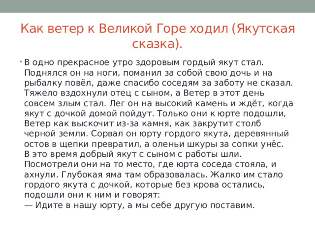 Как ветер к Великой Горе ходил (Якутская сказка). В одно прекрасное утро здоровым гордый якут стал. Поднялся он на ноги, поманил за собой свою дочь и на рыбалку повёл, даже спасибо соседям за заботу не сказал. Тяжело вздохнули отец с сыном, а Ветер в этот день совсем злым стал. Лег он на высокий камень и ждёт, когда якут с дочкой домой пойдут. Только они к юрте подошли, Ветер как выскочит из-за камня, как закрутит столб черной земли. Сорвал он юрту гордого якута, деревянный остов в щепки превратил, а оленьи шкуры за сопки унёс.  В это время добрый якут с сыном с работы шли. Посмотрели они на то место, где юрта соседа стояла, и ахнули. Глубокая яма там образовалась. Жалко им стало гордого якута с дочкой, которые без крова остались, подошли они к ним и говорят:  — Идите в нашу юрту, а мы себе другую поставим. 