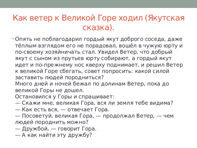 Как ветер к Великой Горе ходил (Якутская сказка). Опять не поблагодарил гордый якут доброго соседа, даже тёплым взглядом его не порадовал, вошёл в чужую юрту и по-своему хозяйничать стал. Увидел Ветер, что добрый якут с сыном из прутьев юрту собирают, а гордый якут идет и по-прежнему нос кверху поднимает, и решил Ветер к великой Горе сбегать, совет попросить: какой силой заставить людей породниться?  Много дней и ночей бежал по долинам Ветер, пока до великой Горы не дошел.  Остановился у Горы и спрашивает:  — Скажи мне, великая Гора, вся ли земля тебе видима?  — Как есть вся, — отвечает Гора.  — Посоветуй, великая Гора, — продолжал Ветер, — чем людей породнить можно?  — Дружбой, — говорит Гора.  — А как найти эту дружбу? 