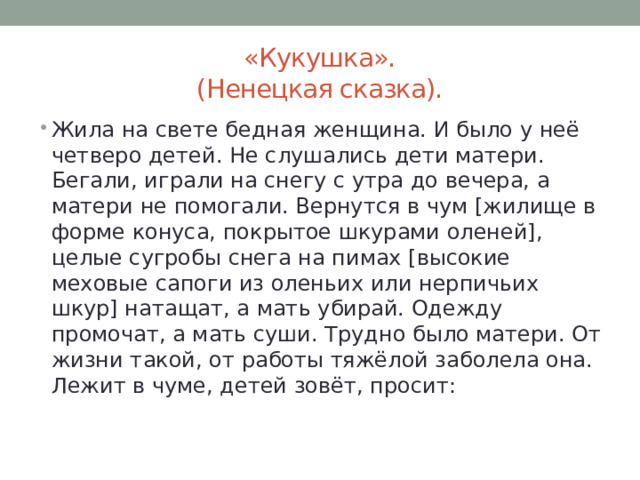 «Кукушка».  (Ненецкая сказка). Жила на свете бедная женщина. И было у неё четверо детей. Не слушались дети матери. Бегали, играли на снегу с утра до вечера, а матери не помогали. Вернутся в чум [жилище в форме конуса, покрытое шкурами оленей], целые сугробы снега на пимах [высокие меховые сапоги из оленьих или нерпичьих шкур] натащат, а мать убирай. Одежду промочат, а мать суши. Трудно было матери. От жизни такой, от работы тяжёлой заболела она. Лежит в чуме, детей зовёт, просит: 