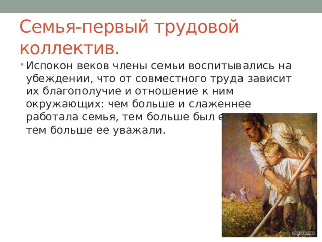 Семья-первый трудовой коллектив. Испокон веков члены семьи воспитывались на убеждении, что от совместного труда зависит их благополучие и отношение к ним окружающих: чем больше и слаженнее работала семья, тем больше был ее достаток и тем больше ее уважали. 