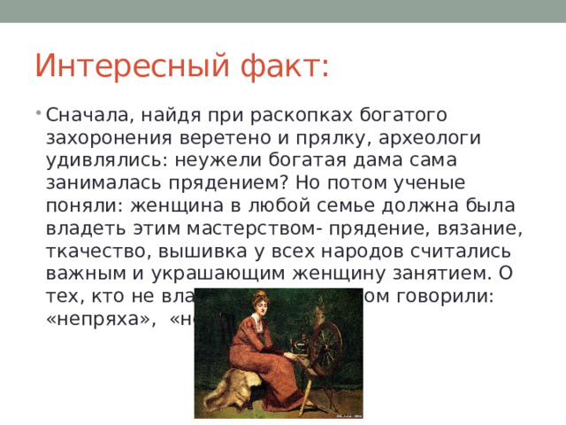 Интересный факт: Сначала, найдя при раскопках богатого захоронения веретено и прялку, археологи удивлялись: неужели богатая дама сама занималась прядением? Но потом ученые поняли: женщина в любой семье должна была владеть этим мастерством- прядение, вязание, ткачество, вышивка у всех народов считались важным и украшающим женщину занятием. О тех, кто не владел этим ремеслом говорили: «непряха», «неткаха». 