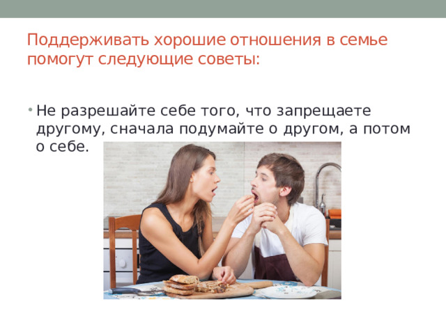 Поддерживать хорошие отношения в семье помогут следующие советы:   Не разрешайте себе того, что запрещаете другому, сначала подумайте о другом, а потом о себе. 