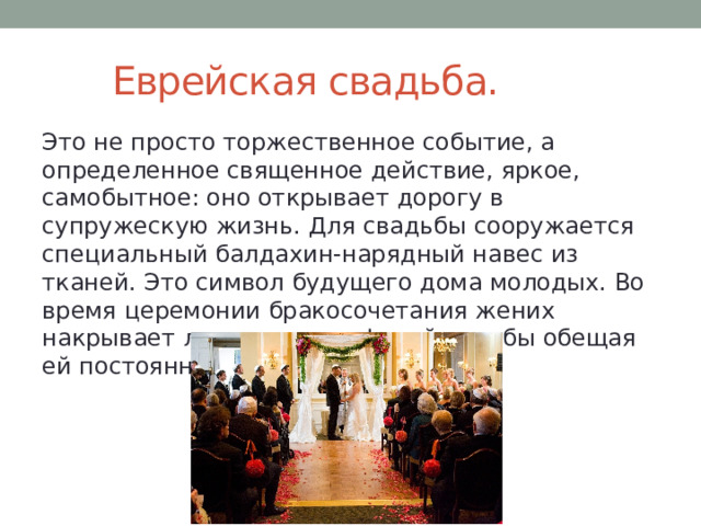  Еврейская свадьба. Это не просто торжественное событие, а определенное священное действие, яркое, самобытное: оно открывает дорогу в супружескую жизнь. Для свадьбы сооружается специальный балдахин-нарядный навес из тканей. Это символ будущего дома молодых. Во время церемонии бракосочетания жених накрывает лицо невесты фатой, как бы обещая ей постоянную защиту и заботу.  