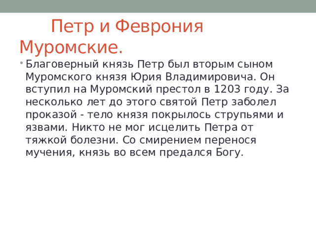  Петр и Феврония Муромские. Благоверный князь Петр был вторым сыном Муромского князя Юрия Владимировича. Он вступил на Муромский престол в 1203 году. За несколько лет до этого святой Петр заболел проказой - тело князя покрылось струпьями и язвами. Никто не мог исцелить Петра от тяжкой болезни. Со смирением перенося мучения, князь во всем предался Богу. 