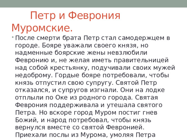  Петр и Феврония Муромские. После смерти брата Петр стал самодержцем в городе. Бояре уважали своего князя, но надменные боярские жены невзлюбили Февронию и, не желая иметь правительницей над собой крестьянку, подучивали своих мужей недоброму. Гордые бояре потребовали, чтобы князь отпустил свою супругу. Святой Петр отказался, и супругов изгнали. Они на лодке отплыли по Оке из родного города. Святая Феврония поддерживала и утешала святого Петра. Но вскоре город Муром постиг гнев Божий, и народ потребовал, чтобы князь вернулся вместе со святой Февронией. Приехали послы из Мурома, умоляя Петра вернуться на княжение. 