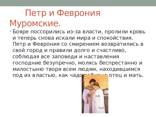  Петр и Феврония Муромские. Бояре поссорились из-за власти, пролили кровь и теперь снова искали мира и спокойствия. Петр и Феврония со смирением возвратились в свой город и правили долго и счастливо, соблюдая все заповеди и наставления господние безупречно, молясь беспрестанно и милостыню творя всем людям, находившимся под их властью, как чадолюбивые отец и мать. 