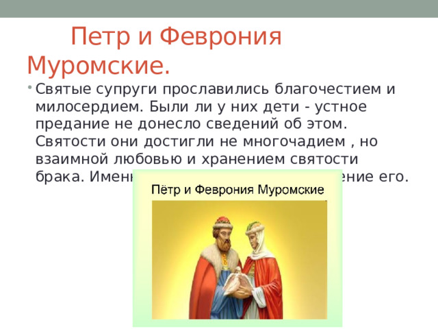  Петр и Феврония Муромские. Святые супруги прославились благочестием и милосердием. Были ли у них дети - устное предание не донесло сведений об этом. Святости они достигли не многочадием , но взаимной любовью и хранением святости брака. Именно в этом - смысл и назначение его. 
