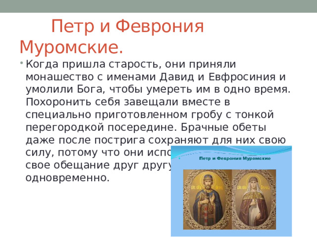  Петр и Феврония Муромские. Когда пришла старость, они приняли монашество с именами Давид и Евфросиния и умолили Бога, чтобы умереть им в одно время. Похоронить себя завещали вместе в специально приготовленном гробу с тонкой перегородкой посередине. Брачные обеты даже после пострига сохраняют для них свою силу, потому что они исполняют и последнее свое обещание друг другу — умереть одновременно. 