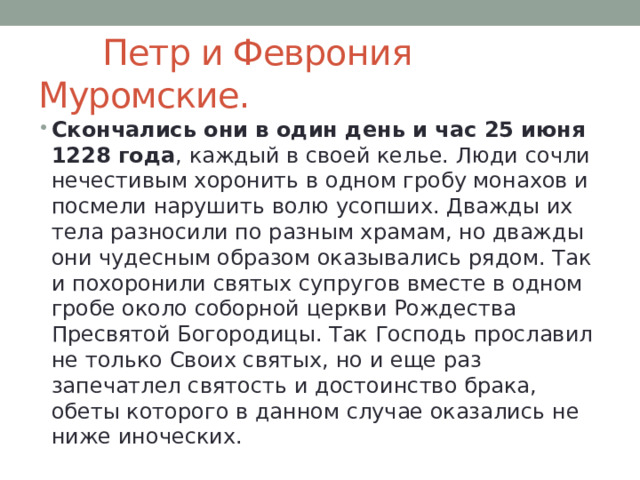  Петр и Феврония Муромские. Скончались они в один день и час 25 июня 1228 года , каждый в своей келье. Люди сочли нечестивым хоронить в одном гробу монахов и посмели нарушить волю усопших. Дважды их тела разносили по разным храмам, но дважды они чудесным образом оказывались рядом. Так и похоронили святых супругов вместе в одном гробе около соборной церкви Рождества Пресвятой Богородицы. Так Господь прославил не только Своих святых, но и еще раз запечатлел святость и достоинство брака, обеты которого в данном случае оказались не ниже иноческих. 